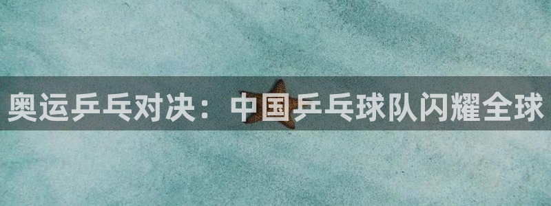 k1体育十年品牌值得信赖网址：奥运乒乓对决：中国乒乓球队闪耀